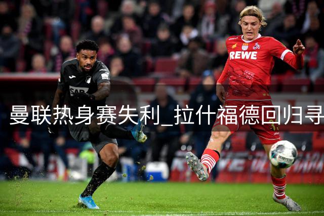 曼联热身赛失利 拉什福德回归寻找新定位
